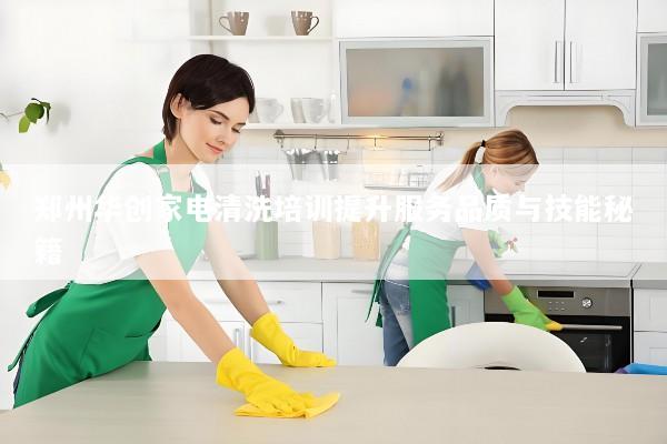 郑州华创家电清洗培训提升服务品质与技能秘籍